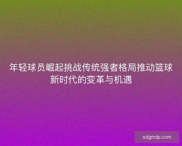 年轻球员崛起挑战传统强者格局推动篮球新时代的变革与机遇