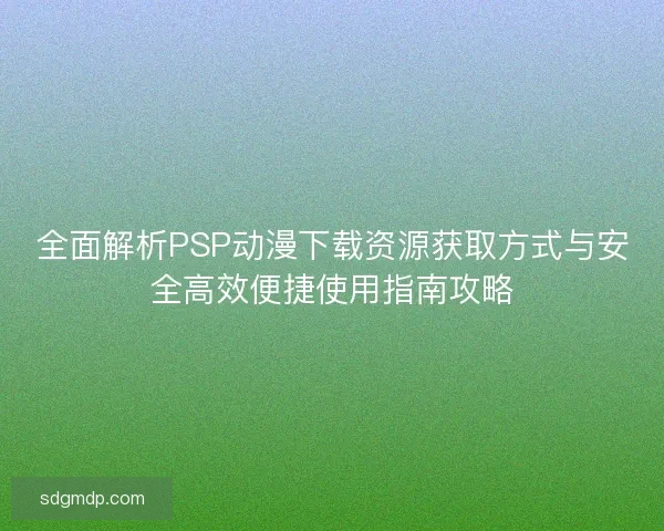 全面解析PSP动漫下载资源获取方式与安全高效便捷使用指南攻略