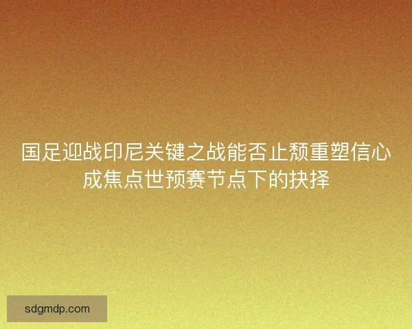 国足迎战印尼关键之战能否止颓重塑信心成焦点世预赛节点下的抉择