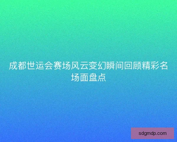 成都世运会赛场风云变幻瞬间回顾精彩名场面盘点