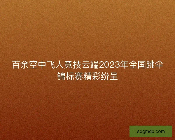 百余空中飞人竞技云端2023年全国跳伞锦标赛精彩纷呈